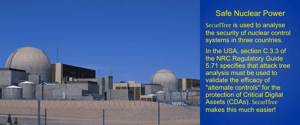 Safe Nuclear Power: SecurITree is used to analyse the security of nuclear control
systems in three counties.  In the USA, section C.3.3 of the NRC Regulatory Guide 5.71
specifies that attack tree analysis must be used to validate the efficacy of alternate
controls for the protection of Critical Digital Assets (CDAs).  SecurITree makes this
much easier!