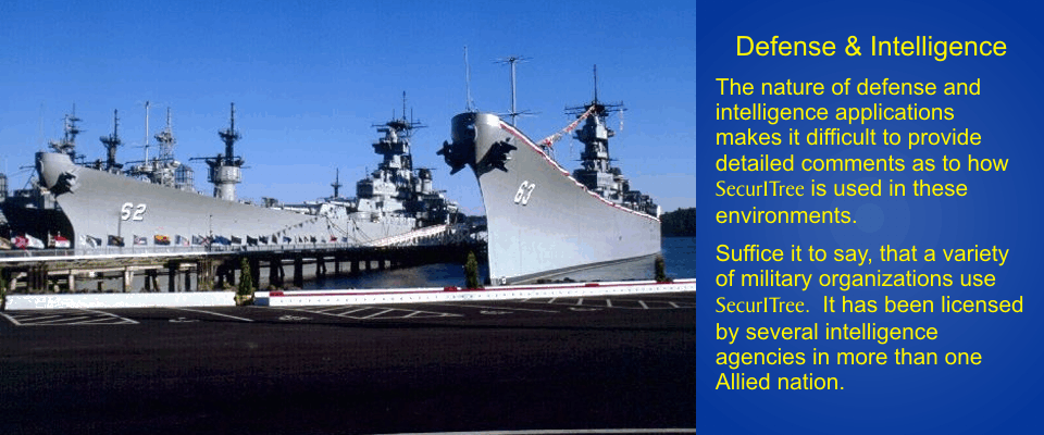 Defense & Intelligence: The nature of defense and intellegence applications makes it difficult to provide
detailed comments as to how SecurITree is used in these environments.  Suffice it to say that a
variety of military organizations use SecurITree.  It has been licensed by several intelligence
agencies in more than one Allied nation.